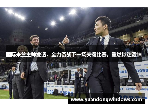 国际米兰主帅发话，全力备战下一场关键比赛，重燃球迷激情