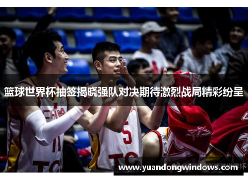 篮球世界杯抽签揭晓强队对决期待激烈战局精彩纷呈