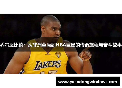 乔尔恩比德：从非洲草原到NBA巨星的传奇旅程与奋斗故事