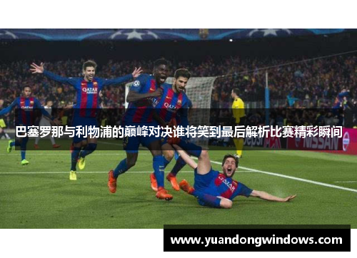 巴塞罗那与利物浦的巅峰对决谁将笑到最后解析比赛精彩瞬间